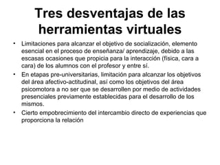 Tres   desventajas de las herramientas virtuales Limitaciones para alcanzar el objetivo de socialización, elemento esencial en el proceso de enseñanza/ aprendizaje, debido a las escasas ocasiones que propicia para la interacción (física, cara a cara) de los alumnos con el profesor y entre sí. En etapas pre-universitarias, limitación para alcanzar los objetivos del área afectivo-actitudinal, así como los objetivos del área psicomotora a no ser que se desarrollen por medio de actividades presenciales previamente establecidas para el desarrollo de los mismos. Cierto empobrecimiento del intercambio directo de experiencias que proporciona la relación 