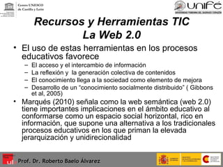 Recursos y Herramientas TIC La Web 2.0 El uso de estas herramientas en los procesos educativos favorece El acceso y el intercambio de información La reflexión y  la generación colectiva de contenidos El conocimiento llega a la sociedad como elemento de mejora  Desarrollo de un “conocimiento socialmente distribuido” ( Gibbons et al, 2005) Marqués (2010) señala como la web semántica (web 2.0) tiene importantes implicaciones en el ámbito educativo al conformarse como un espacio social horizontal, rico en información, que supone una alternativa a los tradicionales procesos educativos en los que priman la elevada jerarquización y unidirecionalidad Prof. Dr. Roberto Baelo Álvarez Centro UNESCO  de Castilla y León 