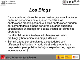 Los Blogs Es un cuaderno de anotaciones on-line que es actualizado de forma periódica y en el que se muestran las anotaciones cronológicamente. Estas anotaciones pueden ser comentadas o citadas por otros usuarios pudiendo establecerse un diálogo, un debate acerca del contenido abordado. En el ámbito educativo han sido bautizados como edublogs y han tenido una amplia difusión. Son utilizados por estudiantes y educadores con diferentes finalidades (a modo de sitio de preguntas y respuestas, para publicar trabajos, experiencias, registrar actuaciones, etc). Prof. Dr. Roberto Baelo Álvarez Centro UNESCO  de Castilla y León 