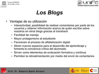 Los Blogs Ventajas de su utilización Interactividad, posibilidad de realizar comentarios por parte de los usuarios y obtener información acerca de quién escribe sobre nosotros en otros blogs gracias al  trackback Facilidad de manejo Mayor protagonismo al estudiante Favorecen el proceso de alfabetización digital Abren nuevos espacios para el desarrollo del aprendizaje y fomenta la conciencia crítica del alumnado. Sirven como elementos de evaluación formativa y continua  Permiten la retroalimentación por medio del envió de comentarios Prof. Dr. Roberto Baelo Álvarez Centro UNESCO  de Castilla y León 