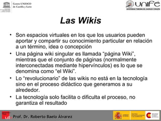 Las Wikis Son espacios virtuales en los que los usuarios pueden aportar y compartir su conocimiento particular en relación a un término, idea o concepción Una página wiki singular es llamada “página Wiki”, mientras que el conjunto de páginas (normalmente interconectadas mediante hipervínculos) es lo que se denomina como “el Wiki”. Lo “revolucionario” de las wikis no está en la tecnología sino en el proceso didáctico que generamos a su alrededor. La tecnología solo facilita o dificulta el proceso, no garantiza el resultado  Prof. Dr. Roberto Baelo Álvarez Centro UNESCO  de Castilla y León 