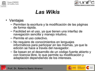 Las Wikis Ventajas  Permiten la escritura y la modificación de las páginas de forma rápida. Facilidad en el uso, ya que tienen una interfaz de navegación sencilla y manejo intuitivo. Permite el uso colectivo. No requiere de conocimientos en lenguajes informáticos para participar en las mismas, ya que la edición se hace a través del navegador. Se basan en el desarrollo de un código fuente abierto y con licencia libre, lo que permite su modificación y adaptación dependiendo de los intereses. Prof. Dr. Roberto Baelo Álvarez Centro UNESCO  de Castilla y León 