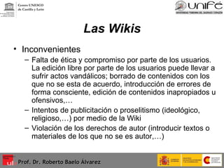 Las Wikis Inconvenientes  Falta de ética y compromiso por parte de los usuarios. La edición libre por parte de los usuarios puede llevar a sufrir actos vandálicos; borrado de contenidos con los que no se esta de acuerdo, introducción de errores de forma consciente, edición de contenidos inapropiados u ofensivos,… Intentos de publicitación o proselitismo (ideológico, religioso,…) por medio de la Wiki Violación de los derechos de autor (introducir textos o materiales de los que no se es autor,…) Prof. Dr. Roberto Baelo Álvarez Centro UNESCO  de Castilla y León 
