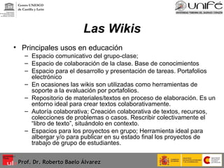 Las Wikis Principales usos en educación Espacio comunicativo del grupo-clase;  Espacio de colaboración de la clase. Base de conocimientos Espacio para el desarrollo y presentación de tareas. Portafolios electrónico En ocasiones las wikis son utilizadas como herramientas de soporte a la evaluación por portafolios. Repositorio de materiales/textos en proceso de elaboración. Es un entorno ideal para crear textos colaborativamente. Autoría colaborativa; Creación colaborativa de textos, recursos, colecciones de problemas o casos. Rescribir colectivamente el “libro de texto”, situándolo en contexto. Espacios para los proyectos en grupo; Herramienta ideal para albergar y/o para publicar en su estado final los proyectos de trabajo de grupo de estudiantes. Prof. Dr. Roberto Baelo Álvarez Centro UNESCO  de Castilla y León 