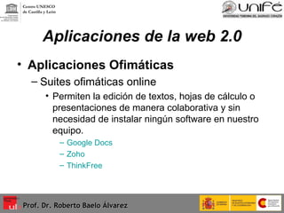 Aplicaciones de la web 2.0 Aplicaciones Ofimáticas Suites ofimáticas online Permiten la edición de textos, hojas de cálculo o presentaciones de manera colaborativa y sin necesidad de instalar ningún software en nuestro equipo. Google Docs   Zoho   ThinkFree   Prof. Dr. Roberto Baelo Álvarez Centro UNESCO  de Castilla y León 