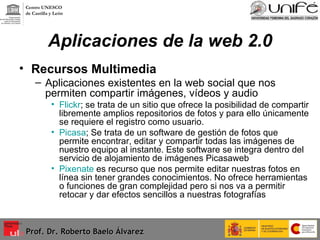 Aplicaciones de la web 2.0 Recursos Multimedia Aplicaciones existentes en la web social que nos permiten compartir imágenes, vídeos y audio Flickr ; se trata de un sitio que ofrece la posibilidad de compartir libremente amplios repositorios de fotos y para ello únicamente se requiere el registro como usuario.  Picasa ; Se trata de un software de gestión de fotos que permite encontrar, editar y compartir todas las imágenes de nuestro equipo al instante. Este software se integra dentro del servicio de alojamiento de imágenes Picasaweb   Pixenate  es recurso que nos permite editar nuestras fotos en línea sin tener grandes conocimientos. No ofrece herramientas o funciones de gran complejidad pero si nos va a permitir retocar y dar efectos sencillos a nuestras fotografías Prof. Dr. Roberto Baelo Álvarez Centro UNESCO  de Castilla y León 