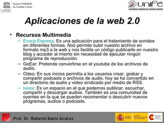 Aplicaciones de la web 2.0 Recursos Multimedia Evoca Express ; Es una aplicación para el tratamiento de sonidos en diferentes formas. Nos permite subir nuestro archivo en formato mp3 a la web y nos facilita un código publicarlo en nuestro blog y acceder al mismo sin necesidad de ejecutar ningún programa de reproducción. GoEar: Pretende convertirse en el youtube de los archivos de audio. Odeo; En sus inicios permitía a los usuarios crear, grabar y compartir podcasts o archivos de audio, hoy se ha convertido en un directorio de audio y video sindicado por medio de RSS. Ivoox : Es un espacio en el que podemos publicar, escuchar, compartir y descargar audios. También es una comunidad de oyentes en la que se pueden recomendar o descubrir nuevos programas, audios o podcasts.  Prof. Dr. Roberto Baelo Álvarez Centro UNESCO  de Castilla y León 