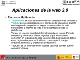 Aplicaciones de la web 2.0 Recursos Multimedia Teachertube ; se trata de un servicio con características similares a  Youtube  pero especializado en el campo de la educación. Cuenta con blog en donde podemos seguir las novedades de esta herramienta e informa de todo lo que acontezca desde la plataforma. Vimeo; es una red social de Internet basada en videos. Permite compartir y almacenar videos digitales y que los usuarios comenten en la página de cada uno de ellos. Los usuarios deben estar registrados para subir videos, crear su perfil, cargar avatares, comentar y crear listas de favoritos Youtube; es un sitio web en el cual los usuarios pueden subir y compartir vídeos. Prof. Dr. Roberto Baelo Álvarez Centro UNESCO  de Castilla y León 