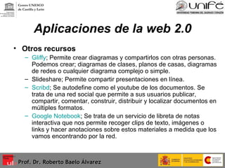 Aplicaciones de la web 2.0 Otros recursos  Gliffy ; Permite crear diagramas y compartirlos con otras personas. Podemos crear; diagramas de clases, planos de casas, diagramas de redes o cualquier diagrama complejo o simple. Slideshare; Permite compartir presentaciones en línea.  Scribd ; Se autodefine como el youtube de los documentos. Se trata de una red social que permite a sus usuarios publicar, compartir, comentar, construir, distribuir y localizar documentos en múltiples formatos. Google Notebook ; Se trata de un servicio de libreta de notas interactiva que nos permite recoger clips de texto, imágenes o links y hacer anotaciones sobre estos materiales a medida que los vamos encontrando por la red. Prof. Dr. Roberto Baelo Álvarez Centro UNESCO  de Castilla y León 