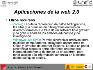 Aplicaciones de la web 2.0 Otros recursos  Zotero ; Facilita la recolección de datos bibliográficos, las citas y la creación de bibliografías enteras en diversos formatos. Se trata de un software libre gratuito y de gran utilidad en los ámbitos educativos y de investigación. Windows Live Sync ; Permite sincronizar archivos entre múltiples computadoras, incluyendo documentos de Office y favoritos de Internet Explorer. La idea es poder sincronizar carpetas entre diferentes ordenadores, independientemente de dónde se encuentren, para tener acceso a la información contenida en la misma desde cualquier equipo.  Prof. Dr. Roberto Baelo Álvarez Centro UNESCO  de Castilla y León 