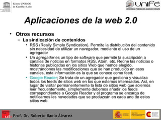 Aplicaciones de la web 2.0 Otros recursos  La sindicación de contenidos RSS (Really Simple Syndication). Permite la distribución del contenido sin necesidad de utilizar un navegador, mediante el uso de un agregador Un  agregador  es un tipo de software que permite la suscripción a canales de noticias en formatos RSS, Atom, etc. Reúne las noticias o historias publicadas en los sitios Web que hemos elegido, mostrándonos las modificaciones que se han producido en esos canales, esta información es la que se conoce como feed. Google Reader ; Se trata de un agregador que gestiona y visualiza todos los feeds de sitios web en los que estemos interesados. Así, en lugar de visitar permanentemente la lista de sitios web que solemos leer frecuentemente, simplemente debemos añadir los feeds correspondientes a Google Reader y el programa se encarga de notificarnos las novedades que se produzcan en cada uno de estos sitios web.  Prof. Dr. Roberto Baelo Álvarez Centro UNESCO  de Castilla y León 