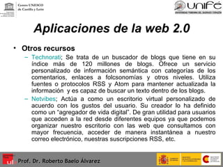 Aplicaciones de la web 2.0 Otros recursos  Technorati ; Se trata de un buscador de blogs que tiene en su índice más de 120 millones de blogs. Ofrece un servicio personalizado de información semántica con categorías de los comentarios, enlaces a folcsonomías y otros niveles. Utiliza fuentes o protocolos RSS y Atom para mantener actualizada la información  y es capaz de buscar un texto dentro de los blogs. Netvibes ; Actúa a como un escritorio virtual personalizado de acuerdo con los gustos del usuario. Su creador lo ha definido como un “agregador de vida digital”. De gran utilidad para usuarios que acceden a la red desde diferentes equipos ya que podemos organizar nuestro escritorio con las web que consultamos con mayor frecuencia, acceder de manera instantánea a nuestro correo electrónico, nuestras suscripciones RSS, etc. Prof. Dr. Roberto Baelo Álvarez Centro UNESCO  de Castilla y León 