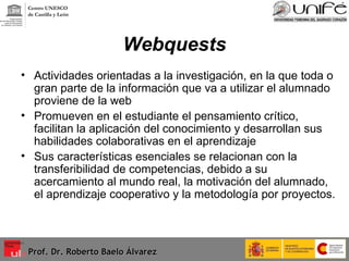 Webquests Actividades orientadas a la investigación, en la que toda o gran parte de la información que va a utilizar el alumnado proviene de la web Promueven en el estudiante el pensamiento crítico, facilitan la aplicación del conocimiento y desarrollan sus habilidades colaborativas en el aprendizaje Sus características esenciales se relacionan con la transferibilidad de competencias, debido a su acercamiento al mundo real, la motivación del alumnado, el aprendizaje cooperativo y la metodología por proyectos.  Prof. Dr. Roberto Baelo Álvarez Centro UNESCO  de Castilla y León 