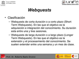 Webquests Clasificación Webquests de corta duración o a corto plazo (Short Term Webquests). En las que el objetivo es la adquisición e integración del conocimiento. Su duración esta entre una y tres sesiones. Webquests de larga duración o a largo plazo (Longer Term Webquests). En las que el objetivo es la extensión y el procesamiento del conocimiento. Se suelen extender entre una semana y un mes de clase. Prof. Dr. Roberto Baelo Álvarez Centro UNESCO  de Castilla y León 