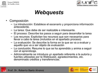 Webquests Composición La introducción: Establece el escenario y proporciona información antecedente.  La tarea: Que debe de ser realizable e interesante. El proceso: Describe los pasos a seguir para desarrollar la tarea Los recursos: Explicitan los recursos que son necesarios para llevar a cabo la tarea (incluidos en el apartado proceso) La evaluación: Se describe la forma en la que se va a evaluar y aquello que va a ser objeto de evaluación La conclusión: Resume lo que se ha aprendido y anima a seguir con el aprendizaje. Adicionalmente se introduce un apartado referente a la autoría y fuentes utilizadas por la WebQuest, agradecimientos, etc. denominado créditos y transferencias. Prof. Dr. Roberto Baelo Álvarez Centro UNESCO  de Castilla y León 