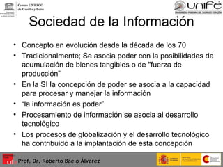 Sociedad de la Información Concepto en evolución desde la década de los 70 Tradicionalmente; Se asocia poder con la posibilidades de acumulación de bienes tangibles o de "fuerza de producción” En la SI la concepción de poder se asocia a la capacidad para procesar y manejar la información “ la información es poder” Procesamiento de información se asocia al desarrollo tecnológico Los procesos de globalización y el desarrollo tecnológico ha contribuido a la implantación de esta concepción Prof. Dr. Roberto Baelo Álvarez Centro UNESCO  de Castilla y León 