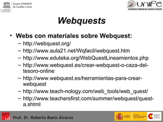 Webquests Webs con materiales sobre Webquest: http://webquest.org/ http://www.aula21.net/Wqfacil/webquest.htm http://www.eduteka.org/WebQuestLineamientos.php http://www.webquest.es/crear-webquest-o-caza-del-tesoro-online http://www.webquest.es/herramientas-para-crear-webquest http://www.teach-nology.com/web_tools/web_quest/ http://www.teachersfirst.com/summer/webquest/quest-a.shtml Prof. Dr. Roberto Baelo Álvarez Centro UNESCO  de Castilla y León 