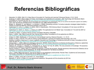 Referencias Bibliográficas Alexander, B. (2006). Web 2.0: A New Wave of Innovation for Teaching and Learning?   Educause Review, 41  (2), 32-45. Anderson, P. (2007). What is Web 2.0? Ideas, technologies and implications for education,  JISC Technology and Standards Watch .  Consultado el 19 de abril de 2007 en  http://www.jisc.ac.uk/media/documents/techwatch/tsw0701.pdf Baelo Álvarez, R. (2011).  Integración de las tecnologías de la información y la comunicación (TIC) en los centros de educación superior de Castilla y León . León: Secretariado de Publicaciones, Universidad de León. ISBN: 978-84-9773-581-0 Brittain, S., Glowacki, P., Van Ittersum, J, y Johnson, L. (2006). Podcasting Lectures: Formative evaluation strategies helped identify a solution to a learning dilemma.  Educause Quarterly,  29 (3), 24-31. Cadenhead, R., Curry, A. y Zellers, S. (2003).  RSS 2.0 Specification.  RSS Advisory Board.  Consultado el 15 de marzo de 2007 en   http://cyber.law.harvard.edu/rss/rss.html Cadenhead, R., Smith, G., Hanna, J. y Kearny, B. (2006).  T he application/rss+xml Media Type . Consultado el 17 de abril de 2007 en  http://www.rssboard.org/rss-mime-type-application.txt Castells, M. (2003).  La galaxia Internet . Ensayo actualidad. Barcelona: Debolsillo Davis, I. (2005). Talis, Web 2.0 and All That.   Internet Alchemy   Blog , Consultado el 23 de septiembre de 2005 en  http://iandavis.com/blog/2005/07/talis-web-20-and-all-that Dodge, B. (1995).  WebQuests: A Technique for Internet-Based Learning. Distance Educator, 1, 2, 10-13. Dodge, B. (2001). FOCUS: Five rules for writing a great WebQuest.  Learning and leading with technology , 28, 8, 6-9. Downes, S. (2005). E-learning 2.0.  eLearn magazine: Education and Technology in Perspective  [Artículo en línea]. Consultado el 20 de mayo de 2007 en  http://elearnmag.org/subpage.cfm?section=articles&article=29-1 García Aretio, L. (2005).  Bitácoras (weblogs) y educación . BENED, Boletín Electrónico de Noticias de Educación a Distancia, septiembre de 2005. Recuperado el 25 de agosto de 2008, de  http://www.uned.es/catedraunesco‐ead/editorial/p7‐9‐2005.pdf Gibbons, M., Limoges, C., Nowotny, H., Schwartzman, S., Scott, P. & Trow, M. (2005).  The new production of knowledge: The dynamics of science and research in contemporary societies . London: Sage Herrera Jiménez, F. (2003). Web 2.0 y didáctica de lenguas: un punto de encuentro.  Revista electrónica Internacional de Didáctica de las Lenguas y sus Culturas; Glosas Didácticas, 16 , 18-26. Consultada el 21 de febrero de 2008 en  http://www.um.es/glosasdidacticas/gd16/02herrera.pdf Lara, T. (2005). Blogs para educar. Usos de los blogs en una pedagogía constructivista. Revista Telos. Cuadernos de Comunicación, Tecnología y Sociedad, 65.  Recuperado 24 de agosto de 2009, de  http://sociedadinformacion.fundacion.telefonica.com/telos/articulocuaderno.asp@idarticulo=2&rev=65.htm Mader, S. (2006).  Using wiki in education . S.L: Stuart Mader. Marquès, P. (2010).  La Web 2.0 y sus aplicaciones didácticas . Recuperado el 20 de diciembre de 2010 de  http://peremarques.pangea.org/web20.htm Prof. Dr. Roberto Baelo Álvarez 