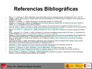 Referencias Bibliográficas Milson, A. J., & Downey, P. (2001). WebQuest: Using Internet Resources for Cooperative Inquiry. Social Education, 65, 3, 144-146. O’Reilly, T. (2007). What Is Web 2.0: Design Patterns and Business Models for the Next Generation of Software.  Communications and Strategies,  65, 17-38. Oblinger, D., & Oblinger, J. L. (2005).  Educating the net generation . Boulder, CO: EDUCAUSE.  Orihuela, J. L. y Santos, M. L. (2004). Los weblogs como herramienta educativa: Experiencias con bitácoras de alumnos.  Quaderns Digitals, 35,  1-7. Consultado el 10 de marzo de 2009 en  http://www.quadernsdigitals.net/index.php?accionMenu=hemeroteca.DescargaArticuloIU.descarga&tipo=PDF&articulo_id=7751 Owen, M., Grant, L., Sayers, S. & Facer, K. (2006).  Social Software and Learning . Bristol: Futurelab.  Consultado el 20 de abril de 2007 en  http://www.futurelab.org.uk/resources/documents/opening_education/Social_Software_report.pdf Palomo, L. R., Ruíz, P. J., & Sánchez, R. J. (2008).  Enseñanza con TIC en el siglo XXI: La escuela 2.0 . Eduforma. Alcalá de Guadaira: MAD.  Peña, I., Córcoles, C. P. y Casado, C. (2006). El Profesor 2.0: docencia e investigación desde la Red. UOC Papers,  3, Consultado el 18 de abril de 2007 en  http://www.uoc.edu/uocpapers/3/dt/esp/pena_corcoles_casado.pdf Planella, J. (2010). Pedagogía y tecnología de la esperanza. La educación social y las nuevas formas tecnológicas de acompañamiento.   RES, Revista de Educación Social, 11 . Recuperado el 20 de enero de 2010, de  http://www.eduso.net/res/?b=14&c=129&n=380 Ribes, X. (2007). Web 2.0. El valor de los metadatos y de la inteligencia colectiva,  Telos: Cuadernos de comunicación, tecnología y sociedad , 73 , 36-43 Santamaría González, F. (2005). Herramientas colaborativas para la enseñanza usando tecnologías Web: weblogs, redes sociales, wikis, Web 2.0. fernandosantamaria.com Recuperado 20 de agosto de 2009, de  http://fernandosantamaria.com/descargas/herramientas_colaborativas2.pdf Santamaría, F. (2010).  Educación 2.0 o mejor educación expandida . Recuperado el 20 de diciembre de 2010 de  http://lernys.amplify.com/2010/12/16/educacion-20-o-mejor-educacion-expandida/ Schweizer, H., & Kossow, B. (2007). WebQuests: Tools for Differentiation. The Gifted Child Today, 30, 1, 29-39. Simons, D. (2005).  The top 10 things that aren’t Web 2.0.  37signals. Signals vs. Boise . Consultado el 20 de mayo de 2007 en  http://37signals.com/svn/archives2/the_top_10_things_that_arent_web_20.php   Zheng, R., Pérez, J., Williamson, J., & Flygare, J. (2008). WebQuests as perceived by teachers: implications for online teaching and learning. Journal of Computer Assisted Learning, 24, 4, 295-304. Prof. Dr. Roberto Baelo Álvarez 