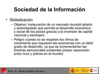 Sociedad de la Información Globalización Objetivo; Instauración de un mercado mundial abierto y autorregulado que permita el desarrollo económico y social de los países gracias a la inversión de capital nacional y extranjero Peligro cuando no se respetan los ritmos de crecimiento que requieren las economías con un débil grado de desarrollo, ya que se incrementarían las brechas estructurales existentes (mayor separación entre ricos y pobres en el mundo)  Prof. Dr. Roberto Baelo Álvarez 
