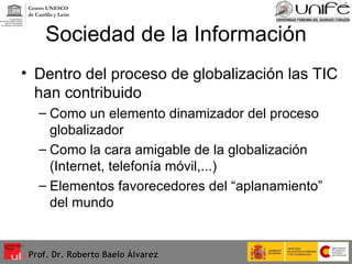 Sociedad de la Información Dentro del proceso de globalización las TIC han contribuido Como un elemento dinamizador del proceso globalizador Como la cara amigable de la globalización (Internet, telefonía móvil,...) Elementos favorecedores del “aplanamiento” del mundo Prof. Dr. Roberto Baelo Álvarez Centro UNESCO  de Castilla y León 