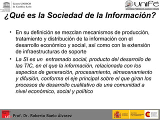 ¿Qué es la Sociedad de la Información? En su definición se mezclan mecanismos de producción, tratamiento y distribución de la información con el desarrollo económico y social, así como con la extensión de infraestructuras de soporte La SI es un  entramado social, producto del desarrollo de las TIC, en el que la información, relacionada con los aspectos de generación, procesamiento, almacenamiento y difusión, conforma el eje principal sobre el que giran los procesos de desarrollo cualitativo de una comunidad a nivel económico, social y político Prof. Dr. Roberto Baelo Álvarez Centro UNESCO  de Castilla y León 