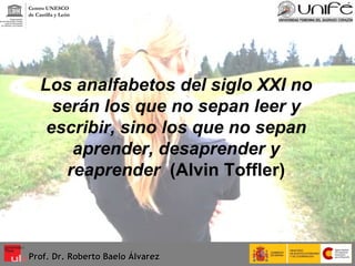 Los analfabetos del siglo XXI no serán los que no sepan leer y escribir, sino los que no sepan aprender, desaprender y reaprender   (Alvin Toffler) Prof. Dr. Roberto Baelo Álvarez Centro UNESCO  de Castilla y León 