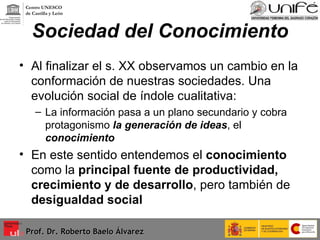 Sociedad del Conocimiento Al finalizar el s. XX observamos un cambio en la conformación de nuestras sociedades. Una evolución social de índole cualitativa: La información pasa a un plano secundario y cobra protagonismo  la generación de ideas , el  conocimiento En este sentido entendemos el  conocimiento  como la  principal fuente de productividad, crecimiento y de desarrollo , pero también de  desigualdad social  Prof. Dr. Roberto Baelo Álvarez Centro UNESCO  de Castilla y León 