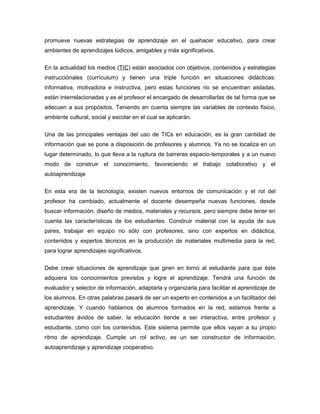 promueve nuevas estrategias de aprendizaje en el quehacer educativo, para crear
ambientes de aprendizajes lúdicos, amigables y más significativos.


En la actualidad los medios (TIC) están asociados con objetivos, contenidos y estrategias
instrucciónales (currículum) y tienen una triple función en situaciones didácticas:
informativa, motivadora e instructiva, pero estas funciones no se encuentran aisladas,
están interrelacionadas y es el profesor el encargado de desarrollarlas de tal forma que se
adecuen a sus propósitos. Teniendo en cuenta siempre las variables de contexto físico,
ambiente cultural, social y escolar en el cual se aplicarán.


Una de las principales ventajas del uso de TICs en educación, es la gran cantidad de
información que se pone a disposición de profesores y alumnos. Ya no se localiza en un
lugar determinado, lo que lleva a la ruptura de barreras espacio-temporales y a un nuevo
modo de construir el conocimiento, favoreciendo el trabajo colaborativo y el
autoaprendizaje

En esta era de la tecnología, existen nuevos entornos de comunicación y el rol del
profesor ha cambiado, actualmente el docente desempeña nuevas funciones, desde
buscar información, diseño de medios, materiales y recursos, pero siempre debe tener en
cuenta las características de los estudiantes. Construir material con la ayuda de sus
pares, trabajar en equipo no sólo con profesores, sino con expertos en didáctica,
contenidos y expertos técnicos en la producción de materiales multimedia para la red,
para lograr aprendizajes significativos.


Debe crear situaciones de aprendizaje que giren en torno al estudiante para que éste
adquiera los conocimientos previstos y logre el aprendizaje. Tendrá una función de
evaluador y selector de información, adaptarla y organizarla para facilitar el aprendizaje de
los alumnos. En otras palabras pasará de ser un experto en contenidos a un facilitador del
aprendizaje. Y cuando hablamos de alumnos formados en la red, estamos frente a
estudiantes ávidos de saber, la educación tiende a ser interactiva, entre profesor y
estudiante, como con los contenidos. Este sistema permite que ellos vayan a su propio
ritmo de aprendizaje. Cumple un rol activo, es un ser constructor de información,
autoaprendizaje y aprendizaje cooperativo.
 