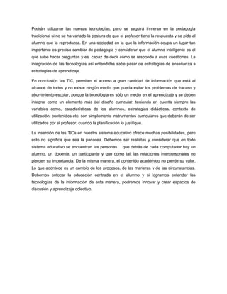 Podrán utilizarse las nuevas tecnologías, pero se seguirá inmerso en la pedagogía
tradicional si no se ha variado la postura de que el profesor tiene la respuesta y se pide al
alumno que la reproduzca. En una sociedad en la que la información ocupa un lugar tan
importante es preciso cambiar de pedagogía y considerar que el alumno inteligente es el
que sabe hacer preguntas y es capaz de decir cómo se responde a esas cuestiones. La
integración de las tecnologías así entendidas sabe pasar de estrategias de enseñanza a
estrategias de aprendizaje.

En conclusión las TIC, permiten el acceso a gran cantidad de información que está al
alcance de todos y no existe ningún medio que pueda evitar los problemas de fracaso y
aburrimiento escolar, porque la tecnología es sólo un medio en el aprendizaje y se deben
integrar como un elemento más del diseño curricular, teniendo en cuenta siempre las
variables como, características de los alumnos, estrategias didácticas, contexto de
utilización, contenidos etc. son simplemente instrumentos curriculares que deberán de ser
utilizados por el profesor, cuando la planificación lo justifique.

La inserción de las TICs en nuestro sistema educativo ofrece muchas posibilidades, pero
esto no significa que sea la panacea. Debemos ser realistas y considerar que en todo
sistema educativo se encuentran las personas… que detrás de cada computador hay un
alumno, un docente, un participante y que como tal, las relaciones interpersonales no
pierden su importancia. De la misma manera, el contenido académico no pierde su valor.
Lo que acontece es un cambio de los procesos, de las maneras y de las circunstancias.
Debemos enfocar la educación centrada en el alumno y si logramos entender las
tecnologías de la información de esta manera, podremos innovar y crear espacios de
discusión y aprendizaje colectivo.
 