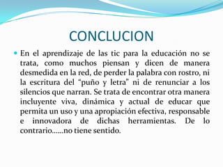 CONCLUCIONEn el aprendizaje de las tic para la educación no se trata, como muchos piensan y dicen de manera desmedida en la red, de perder la palabra con rostro, ni la escritura del “puño y letra” ni de renunciar a los silencios que narran. Se trata de encontrar otra manera incluyente viva, dinámica y actual de educar que permita un uso y una apropiación efectiva, responsable e innovadora de dichas herramientas. De lo contrario……no tiene sentido.