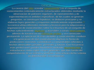 CIENCIALa ciencia (del latínscientia 'conocimiento') es el conjunto de conocimientos sistemáticamente estructurados obtenidos mediante la observación de patrones regulares, de razonamientos y de experimentación en ámbitos específicos, de los cuales se generan preguntas, se construyen hipótesis, se deducen principios y se elaboran leyes generales y esquemas metódicamente organizados.[1]La ciencia utiliza diferentes métodos y técnicas para la adquisición y organización de conocimientos sobre la estructura de un conjunto de hechos suficientemente objetivos y accesibles a varios observadores, además de basarse en un criterio de verdad y una corrección permanente. La aplicación de esos métodos y conocimientos conduce a la generación de más conocimiento objetivo en forma de predicciones concretas, cuantitativas y comprobables referidas a hechos observables pasados, presentes y futuros. Con frecuencia esas predicciones pueden formularse mediante razonamientos y estructurarse como reglas o leyes generales, que dan cuenta del comportamiento de un sistema y predicen cómo actuará dicho sistema en determinadas circunstancias.