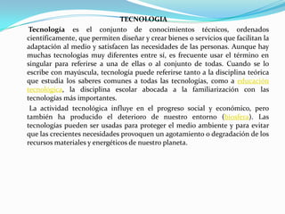 TECNOLOGIA      Tecnologíaes el conjunto de conocimientos técnicos, ordenados científicamente, que permiten diseñar y crear bienes o servicios que facilitan la adaptación al medio y satisfacen las necesidades de las personas. Aunque hay muchas tecnologías muy diferentes entre sí, es frecuente usar el término en singular para referirse a una de ellas o al conjunto de todas. Cuando se lo escribe con mayúscula, tecnología puede referirse tanto a la disciplina teórica que estudia los saberes comunes a todas las tecnologías, como a educación tecnológica, la disciplina escolar abocada a la familiarización con las tecnologías más importantes.      La actividad tecnológica influye en el progreso social y económico, pero también ha producido el deterioro de nuestro entorno (biosfera). Las tecnologías pueden ser usadas para proteger el medio ambiente y para evitar que las crecientes necesidades provoquen un agotamiento o degradación de los recursos materiales y energéticos de nuestro planeta.