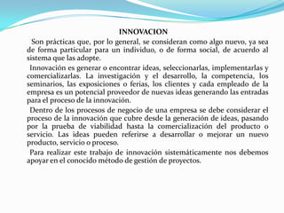INNOVACION       Son prácticas que, por lo general, se consideran como algo nuevo, ya sea de forma particular para un individuo, o de forma social, de acuerdo al sistema que las adopte.      Innovación es generar o encontrar ideas, seleccionarlas, implementarlas y comercializarlas. La investigación y el desarrollo, la competencia, los seminarios, las exposiciones o ferias, los clientes y cada empleado de la empresa es un potencial proveedor de nuevas ideas generando las entradas para el proceso de la innovación.      Dentro de los procesos de negocio de una empresa se debe considerar el proceso de la innovación que cubre desde la generación de ideas, pasando por la prueba de viabilidad hasta la comercialización del producto o servicio. Las ideas pueden referirse a desarrollar o mejorar un nuevo producto, servicio o proceso.      Para realizar este trabajo de innovación sistemáticamente nos debemos apoyar en el conocido método de gestión de proyectos.
