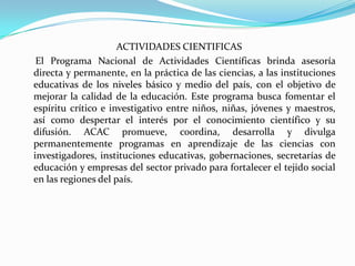 ACTIVIDADES CIENTIFICAS     El Programa Nacional de Actividades Científicas brinda asesoría directa y permanente, en la práctica de las ciencias, a las instituciones educativas de los niveles básico y medio del país, con el objetivo de mejorar la calidad de la educación. Este programa busca fomentar el espíritu crítico e investigativo entre niños, niñas, jóvenes y maestros, así como despertar el interés por el conocimiento científico y su difusión. ACAC promueve, coordina, desarrolla y divulga permanentemente programas en aprendizaje de las ciencias con investigadores, instituciones educativas, gobernaciones, secretarías de educación y empresas del sector privado para fortalecer el tejido social en las regiones del país.
