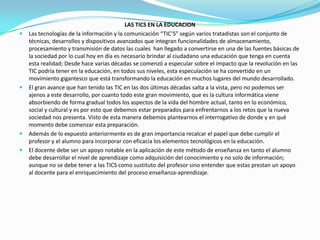 LAS TICS EN LA EDUCACIONLas tecnologías de la información y la comunicación “TIC’S” según varios tratadistas son el conjunto de técnicas, desarrollos y dispositivos avanzados que integran funcionalidades de almacenamiento, procesamiento y transmisión de datos las cuales  han llegado a convertirse en una de las fuentes básicas de la sociedad por lo cual hoy en día es necesario brindar al ciudadano una educación que tenga en cuenta esta realidad; Desde hace varias décadas se comenzó a especular sobre el impacto que la revolución en las TIC podría tener en la educación, en todos sus niveles, esta especulación se ha convertido en un movimiento gigantesco que está transformando la educación en muchos lugares del mundo desarrollado.El gran avance que han tenido las TIC en las dos últimas décadas salta a la vista, pero no podemos ser ajenos a este desarrollo, por cuanto todo este gran movimiento, que es la cultura informática viene absorbiendo de forma gradual todos los aspectos de la vida del hombre actual, tanto en lo económico, social y cultural y es por esto que debemos estar preparados para enfrentarnos a los retos que la nueva sociedad nos presenta. Visto de esta manera debemos plantearnos el interrogativo de donde y en qué momento debe comenzar esta preparación.Además de lo expuesto anteriormente es de gran importancia recalcar el papel que debe cumplir el profesor y el alumno para incorporar con eficacia los elementos tecnológicos en la educación.El docente debe ser un apoyo notable en la aplicación de este método de enseñanza en tanto el alumno debe desarrollar el nivel de aprendizaje como adquisición del conocimiento y no solo de información; aunque no se debe tener a las TICS como sustituto del profesor sino entender que estas prestan un apoyo al docente para el enriquecimiento del proceso enseñanza-aprendizaje.