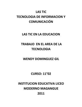 LAS TICTECNOLOGIA DE INFORMACION Y COMUNICACIÓN<br />LAS TIC EN LA EDUCACION  TRABAJO  EN EL AREA DE LA TECNOLOGIA WENDY DOMINGUEZ GILCURSO: 11°02INSTITUCION EDUCATIVA LICEO MODERNO MAGANGUE2011<br />LAS TIC EN LA EDUCACION<br />Las TIC han llegado a ser uno de los pilares básicos de la sociedad y hoy es necesario proporcionar al ciudadano una educación que tenga que cuenta esta realidad.Las posibilidades educativas de las TIC han de ser consideradas en dos aspectos: su conocimiento y su uso.El primer aspecto es consecuencia directa de la cultura de la sociedad actual. No se puede entender el mundo de hoy sin un mínimo de cultura informática. Es preciso entender cómo se genera, cómo se almacena, cómo se transforma, cómo se transmite y cómo se accede a la información en sus múltiples manifestaciones (textos, imágenes, sonidos) si no se quiere estar al margen de las corrientes culturales. Hay que intentar participar en la generación de esa cultura. Es ésa la gran oportunidad, que presenta dos facetas:· integrar esta nueva cultura en la Educación, contemplándola en todos los niveles de la Enseñanza· ese conocimiento se traduzca en un uso generalizado de las TIC para lograr, libre, espontánea y permanentemente, una formación a lo largo de toda la vida<br />El segundo aspecto, aunque también muy estrechamente relacionado con el primero, es más técnico. Se deben usar las TIC para aprender y para enseñar. Es decir el aprendizaje de cualquier materia o habilidad se puede facilitar mediante las TIC y, en particular, mediante Internet, aplicando las técnicas adecuadas. Este segundo aspecto tiene que ver muy ajustadamente con la Informática Educativa.<br />No es fácil practicar una enseñanza de las TIC que resuelva todos los problemas que se presentan, pero hay que tratar de desarrollar sistemas de enseñanza que relacionen los distintos aspectos de la Informática y de la transmisión de información, siendo al mismo tiempo lo más constructivos que sea posible desde el punto de vista metodológico. Llegar a hacer bien este cometido es muy difícil. Requiere un gran esfuerzo de cada profesor implicado y un trabajo importante de planificación y coordinación del equipo de profesores. Aunque es un trabajo muy motivador, surgen tareas por doquier, tales como la preparación de materiales adecuados para el alumno, porque no suele haber textos ni productos educativos adecuados para este tipo de enseñanzas. Tenemos la oportunidad de cubrir esa necesidad. Se trata de crear una enseñanza de forma que teoría, abstracción, diseño y experimentación estén integrados.<br />Las discusiones que se han venido manteniendo por los distintos grupos de trabajo interesados en el tema se enfocaron en dos posiciones. Una consiste en incluir asignaturas de Informática en los planes de estudio y la segunda en modificar las materias convencionales teniendo en cuenta la presencia de las TIC. Actualmente se piensa que ambas posturas han de ser tomadas en consideración y no se contraponen.De cualquier forma, es fundamental para introducir la informática en la escuela, la sensibilización e iniciación de los profesores a la informática, sobre todo cuando se quiere introducir por áreas (como contenido curricular y como medio didáctico).<br />Por lo tanto, los programas dirigidos a la formación de los profesores en el uso educativo de las Nuevas Tecnologías de la Información y Comunicación deben proponerse como objetivos:- Contribuir a la actualización del Sistema Educativo que una sociedad fuertemente influida por las nuevas tecnologías demanda.- Facilitar a los profesores la adquisición de bases teóricas y destrezas operativas que les permitan integrar, en su práctica docente, los medios didácticos en general y los basados en nuevas tecnologías en particular.<br />Adquirir una visión global sobre la integración de las nuevas tecnologías en el currículum, analizando las modificaciones que sufren sus diferentes elementos: contenidos, metodología, evaluación, etc.- Capacitar a los profesores para reflexionar sobre su propia práctica, evaluando el papel y la contribución de estos medios al proceso de enseñanza-aprendizaje.Finalmente, considero que hay que buscar las oportunidades de ayuda o de mejora en la Educación explorando las posibilidades educativas de las TIC sobre el terreno; es decir, en todos los entornos y circunstancias que la realidad presenta. <br />TOMADO DE María Eugenia,argentina<br />