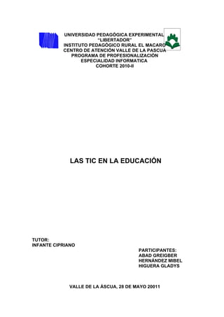 UNIVERSIDAD PEDAGÓGICA EXPERIMENTAL
                        “LIBERTADOR”
           INSTITUTO PEDAGÓGICO RURAL EL MACARO
           CENTRO DE ATENCIÓN VALLE DE LA PASCUA
              PROGRAMA DE PROFESIONALIZACIÓN
                  ESPECIALIDAD INFORMATICA
                       COHORTE 2010-II




              LAS TIC EN LA EDUCACIÓN




TUTOR:
INFANTE CIPRIANO
                                       PARTICIPANTES:
                                       ABAD GREIGBER
                                       HERNÁNDEZ MIBEL
                                       HIGUERA GLADYS



             VALLE DE LA ÁSCUA, 28 DE MAYO 20011
 