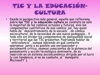 TIC Y LA EDUCACIÓN-CULTURADesde la perspectiva más general, aquella que reflexiona sobre las TIC y la educación-cultura se constata no sólo la magnitud de los cambios actuales y futuros, sino los componentes cualitativos de ese cambio: así, hay quien habla de `descentramiento de la escuela´, de cambio sociocultural, de la necesidad de una nueva pedagogía... Y todo ello sin olvidar los componentes de desigualdad social y territorial que las TIC presentan. Podríamos hablar de `ambivalencia´, aunque sabiendo en qué contexto operamos: junto a su posible uso enriquecedor y socialmente crítico, seamos conscientes de la potencia del pensamiento y acción tecnológica dominante, de su inserción en un sistema socioeconómico dirigido por el lucro (y con tendencia, si no se combate, al `monopolio Microsoft´). 