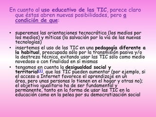 En cuanto al uso educativo de las TIC, parece claro que éstas abren nuevas posibilidades, pero a condición de que:superemos las orientaciones tecnocrática (los medios por los medios) y míticas (la salvación por la vía de las nuevas tecnologías)insertemos el uso de las TIC en una pedagogía diferente a la habitual, preocupada sólo por la transmisión pasiva y/o la destreza técnica, evitando usar las TIC sólo como medio novedoso o con finalidad en sí mismastengamos en cuenta la desigualdad social y territorial[1], que las TIC pueden aumentar (por ejemplo, si el acceso a Internet favorece el aprendizaje en un área, pero unas personas lo tienen en el hogar y otras no); el objetivo igualitario ha de ser fundamental y permanente, tanto en la forma de usar las TIC en la educación como en la pelea por su democratización social