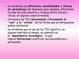 no olvidemos las diferentes sensibilidades y formas de aprendizaje del alumnado (por ejemplo, diferentes formas de acercamiento y trabajo entre chicos y chicas, en algunos casos al menos)utilicemos las TIC relacionando críticamente lo `real´ y lo `virtual´, de tal forma que se enriquezcan ambos contextosno olvidemos que el uso de las TIC significa, en algunos sentidos al menos, un aumento de la `dependencia tecnológica´, lo que implica limitaciones prácticas, socioeconómicas y personales.