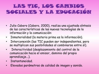 LAS TIC, LOS CAMBIOS SOCIALES Y LA EDUCACIÓN Julio Cabero (Cabero, 2000), realiza una ajustada síntesis de las características de las nuevas tecnologías de la información y la comunicación: Inmaterialidad (la materia prima es la información). Interconexión (las TIC pueden ser independientes, pero se multiplican sus posibilidades al combinarse entre sí).  Interactividad (desplazamiento del control de la comunicación hacia el emisor, dominio del propio aprendizaje...). Instantaneidad. Elevados parámetros de calidad de imagen y sonido.