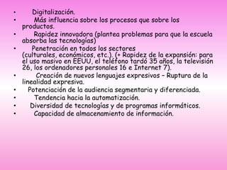        Digitalización.      Más influencia sobre los procesos que sobre los productos.      Rapidez innovadora (plantea problemas para que la escuela absorba las tecnologías)     Penetración en todos los sectores (culturales, económicos, etc.). (+ Rapidez de la expansión: para el uso masivo en EEUU, el teléfono tardó 35 años, la televisión 26, los ordenadores personales 16 e Internet 7).       Creación de nuevos lenguajes expresivos – Ruptura de la linealidad expresiva.   Potenciación de la audiencia segmentaria y diferenciada.      Tendencia hacia la automatización.    Diversidad de tecnologías y de programas informáticos.      Capacidad de almacenamiento de información.