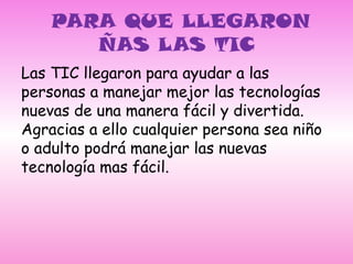 PARA QUE LLEGARON ÑAS LAS TIC Las TIC llegaron para ayudar a las personas a manejar mejor las tecnologías nuevas de una manera fácil y divertida. Agracias a ello cualquier persona sea niño o adulto podrá manejar las nuevas tecnología mas fácil. 