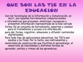 QUE SON LAS TIC EN LA EDUCACIÓNSon las tecnologías de la Información y Comunicación, es decir, son aquellas herramientas computacionalese informáticas que procesan, sintetizan, recuperan y presentan información representada de la más variadaforma. Es un conjunto de herramienta, soportes y canales para el tratamiento y acceso a la información,para dar forma, registrar, almacenar y difundir contenidos digitalizados.Para todo tipo de aplicaciones educativas, las TIC’s son medios y no fines. Por lo tanto, son instrumentos ymateriales de construcción que facilitan el aprendizaje, el desarrollo de habilidades y distintas formas deaprender, estilos y ritmos de los aprendices.