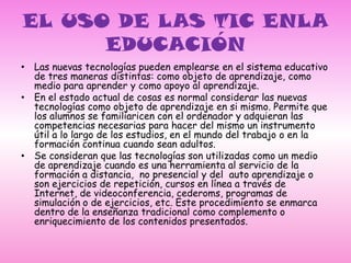 EL USO DE LAS TIC ENLA EDUCACIÓN Las nuevas tecnologías pueden emplearse en el sistema educativo de tres maneras distintas: como objeto de aprendizaje, como medio para aprender y como apoyo al aprendizaje.En el estado actual de cosas es normal considerar las nuevas tecnologías como objeto de aprendizaje en si mismo. Permite que los alumnos se familiaricen con el ordenador y adquieran las competencias necesarias para hacer del mismo un instrumento útil a lo largo de los estudios, en el mundo del trabajo o en la formación continua cuando sean adultos.Se consideran que las tecnologías son utilizadas como un medio de aprendizaje cuando es una herramienta al servicio de la formación a distancia,  no presencial y del  auto aprendizaje o son ejercicios de repetición, cursos en línea a través de Internet, de videoconferencia, cederoms, programas de simulación o de ejercicios, etc. Este procedimiento se enmarca dentro de la enseñanza tradicional como complemento o enriquecimiento de los contenidos presentados.