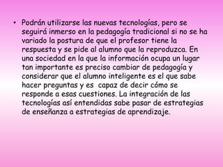 Podrán utilizarse las nuevas tecnologías, pero se seguirá inmerso en la pedagogía tradicional si no se ha variado la postura de que el profesor tiene la respuesta y se pide al alumno que la reproduzca. En una sociedad en la que la información ocupa un lugar tan importante es preciso cambiar de pedagogía y considerar que el alumno inteligente es el que sabe hacer preguntas y es  capaz de decir cómo se responde a esas cuestiones. La integración de las tecnologías así entendidas sabe pasar de estrategias de enseñanza a estrategias de aprendizaje.