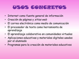 USOS CONCRETOSInternet como fuente general de informaciónCreación de páginas y sitios webEl correo electrónico como medio de comunicaciónEl procesador de texto como herramienta de aprendizajeEl aprendizaje colaborativo en comunidades virtualesAplicaciones educativas y materiales digitales usados por el alumnadoProgramas para la creación de materiales educativos