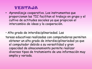      VENTAJAAprendizaje cooperativo. Los instrumentos que proporcionan las TIC facilitan el trabajo en grupo y el cultivo de actitudes sociales ya que propician el intercambio de ideas y la cooperación. • Alto grado de interdisciplinariedad. Lastareas educativas realizadas con computadoras permiten obtener un alto grado de interdisciplinariedad ya que el computador debido a su versatilidad y gran capacidad de almacenamiento permite realizar diversos tipos de tratamiento de una información muy amplia y variada.