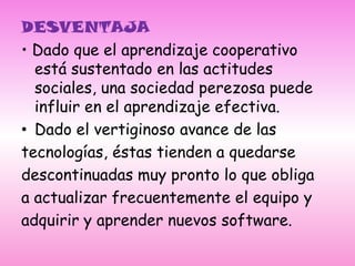 DESVENTAJA• Dado que el aprendizaje cooperativo está sustentado en las actitudes sociales, una sociedad perezosa puede influir en el aprendizaje efectiva.Dado el vertiginoso avance de lastecnologías, éstas tienden a quedarsedescontinuadas muy pronto lo que obligaa actualizar frecuentemente el equipo yadquirir y aprender nuevos software.